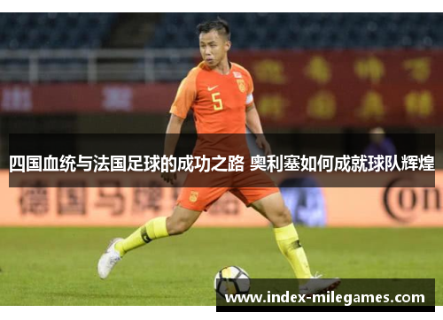 四国血统与法国足球的成功之路 奥利塞如何成就球队辉煌