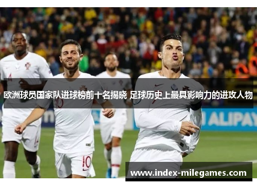 欧洲球员国家队进球榜前十名揭晓 足球历史上最具影响力的进攻人物