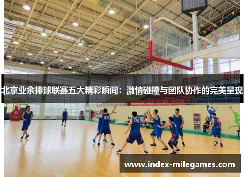 北京业余排球联赛五大精彩瞬间：激情碰撞与团队协作的完美呈现