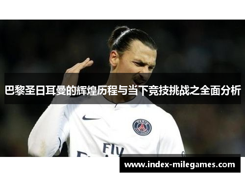 巴黎圣日耳曼的辉煌历程与当下竞技挑战之全面分析