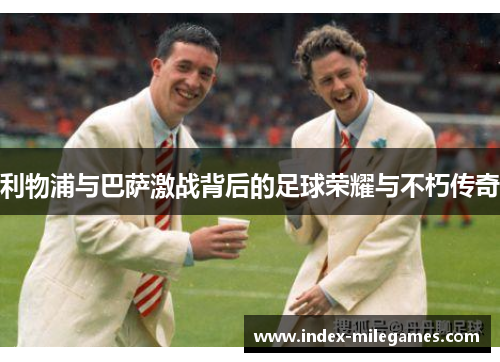 利物浦与巴萨激战背后的足球荣耀与不朽传奇