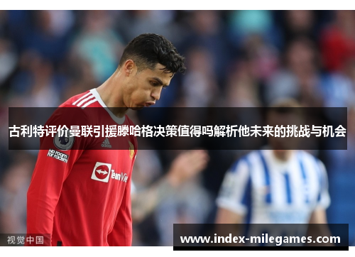 古利特评价曼联引援滕哈格决策值得吗解析他未来的挑战与机会