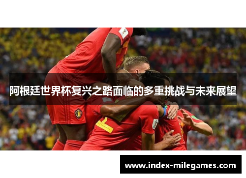 阿根廷世界杯复兴之路面临的多重挑战与未来展望