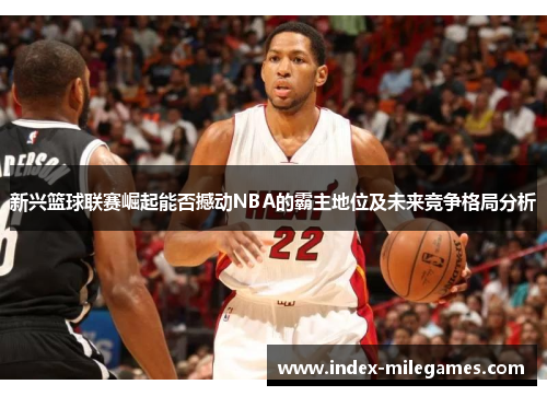 新兴篮球联赛崛起能否撼动NBA的霸主地位及未来竞争格局分析