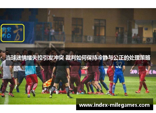 当球迷情绪失控引发冲突 裁判如何保持冷静与公正的处理策略