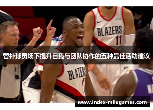 替补球员场下提升自我与团队协作的五种最佳活动建议