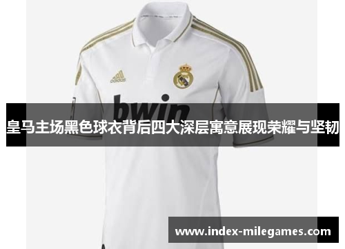 皇马主场黑色球衣背后四大深层寓意展现荣耀与坚韧