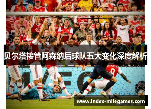 贝尔塔接管阿森纳后球队五大变化深度解析 贝尔塔接管阿森纳后球队五大变化深度解析