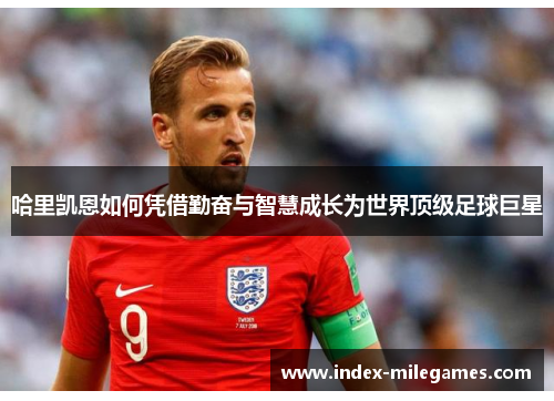 哈里凯恩如何凭借勤奋与智慧成长为世界顶级足球巨星 哈里凯恩如何凭借勤奋与智慧成长为世界顶级足球巨星