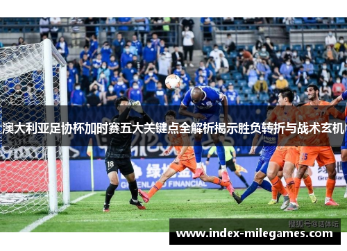 澳大利亚足协杯加时赛五大关键点全解析揭示胜负转折与战术玄机