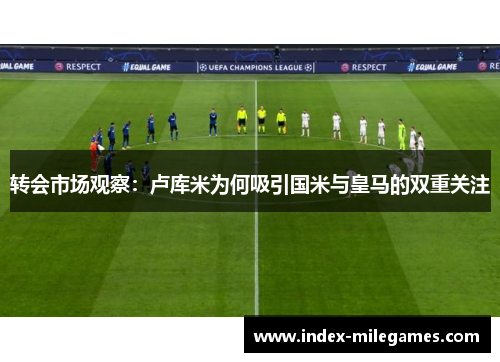 转会市场观察：卢库米为何吸引国米与皇马的双重关注