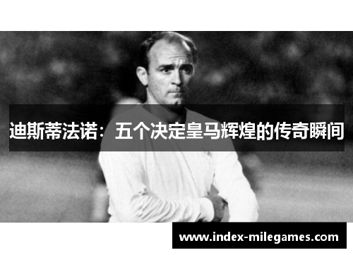 迪斯蒂法诺:五个决定皇马辉煌的传奇瞬间 迪斯蒂法诺:五个决定皇马辉煌的传奇瞬间