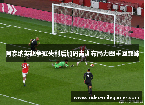 阿森纳英超争冠失利后加码青训布局力图重回巅峰