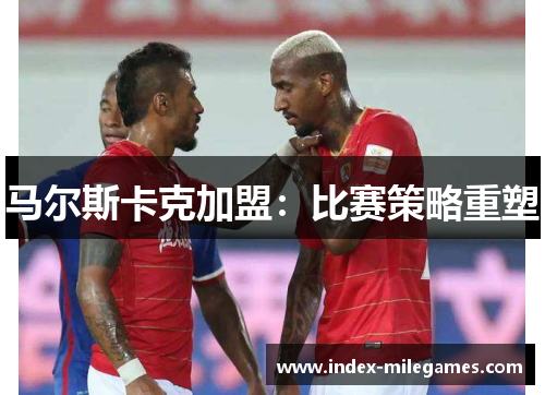 马尔斯卡克加盟:比赛策略重塑 马尔斯卡克加盟:比赛策略重塑