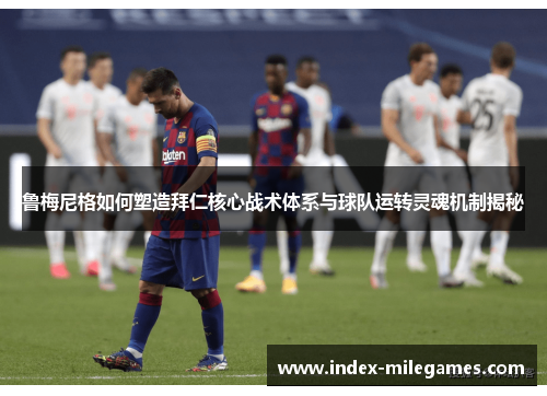 鲁梅尼格如何塑造拜仁核心战术体系与球队运转灵魂机制揭秘