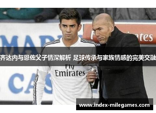 齐达内与恩佐父子情深解析 足球传承与家族情感的完美交融